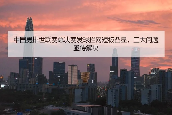 中国男排世联赛总决赛发球拦网短板凸显，三大问题亟待解决