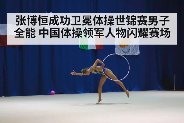 张博恒成功卫冕体操世锦赛男子全能 中国体操领军人物闪耀赛场