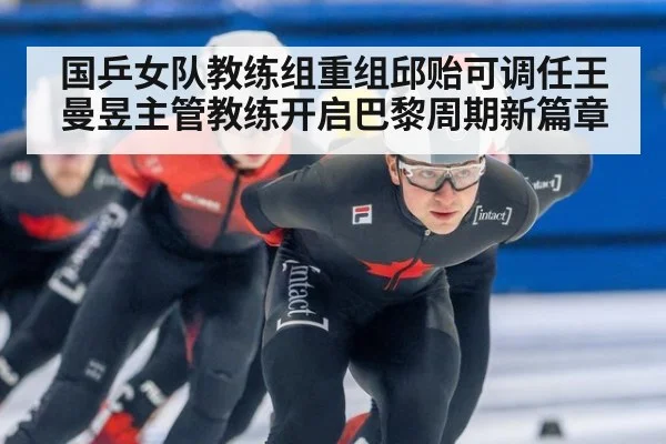 国乒女队教练组重组邱贻可调任王曼昱主管教练开启巴黎周期新篇章