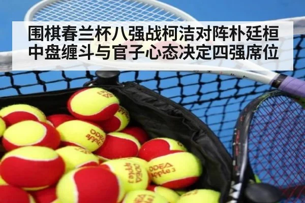 围棋春兰杯八强战柯洁对阵朴廷桓 中盘缠斗与官子心态决定四强席位